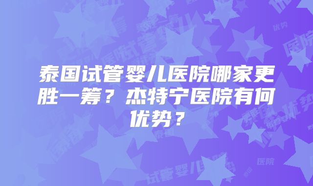 泰国试管婴儿医院哪家更胜一筹？杰特宁医院有何优势？