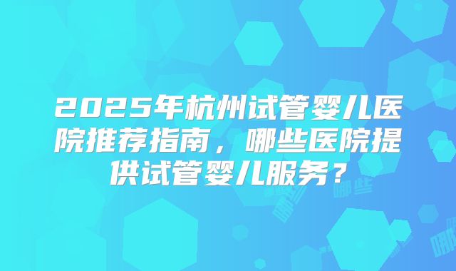 2025年杭州试管婴儿医院推荐指南，哪些医院提供试管婴儿服务？