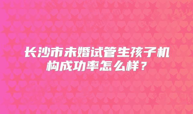 长沙市未婚试管生孩子机构成功率怎么样？