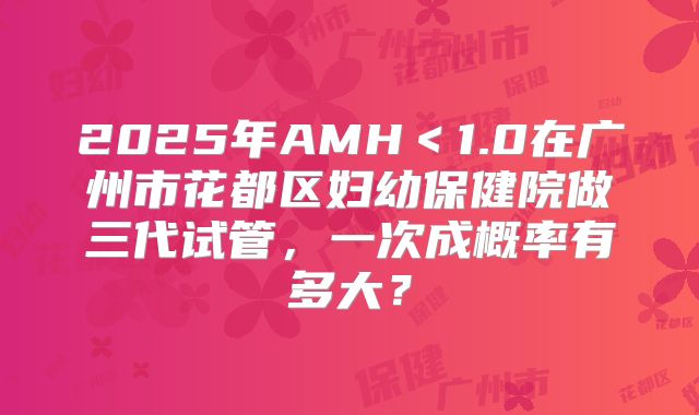 2025年AMH<1.0在广州市花都区妇幼保健院做三代试管,一次成概率有多大?