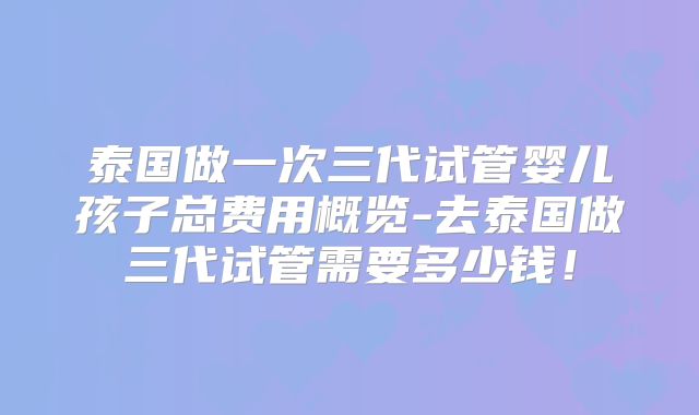 泰国做一次三代试管婴儿孩子总费用概览-去泰国做三代试管需要多少钱！