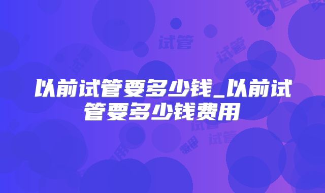 以前试管要多少钱_以前试管要多少钱费用