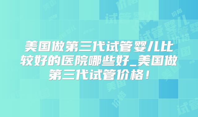 美国做第三代试管婴儿比较好的医院哪些好_美国做第三代试管价格!