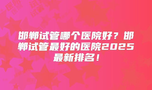 邯郸试管哪个医院好?邯郸试管最好的医院2025最新排名!