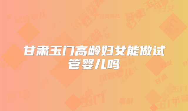 甘肃玉门高龄妇女能做试管婴儿吗
