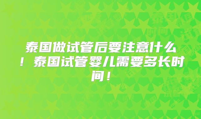 泰国做试管后要注意什么!泰国试管婴儿需要多长时间!