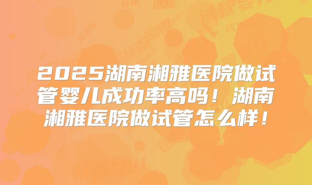2025湖南湘雅医院做试管婴儿成功率高吗！湖南湘雅医院做试管怎么样！