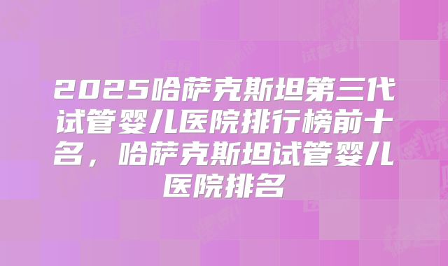2025哈萨克斯坦第三代试管婴儿医院排行榜前十名,哈萨克斯坦试管婴儿医院排名