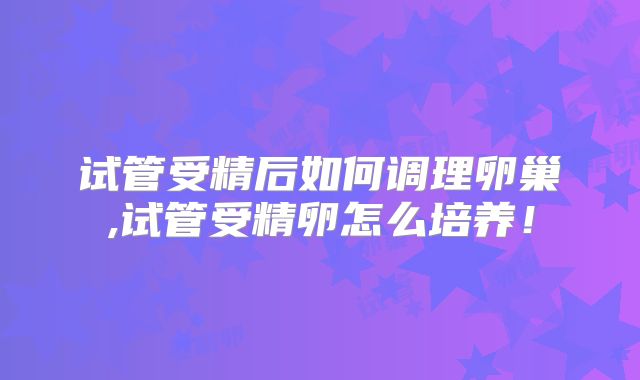 试管受精后如何调理卵巢,试管受精卵怎么培养！