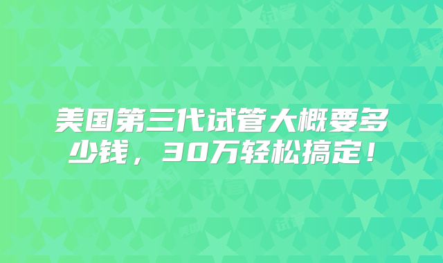 美国第三代试管大概要多少钱，30万轻松搞定！