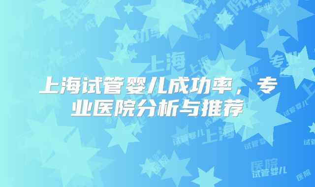 上海试管婴儿成功率，专业医院分析与推荐