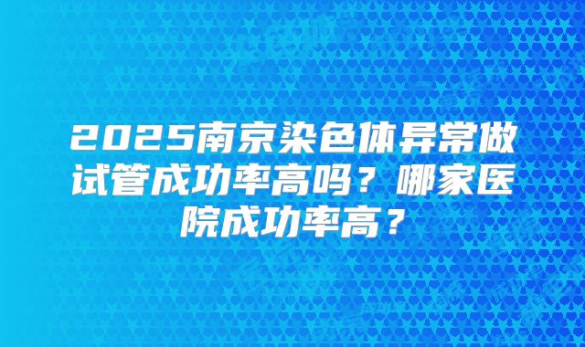 2025南京染色体异常做试管成功率高吗？哪家医院成功率高？
