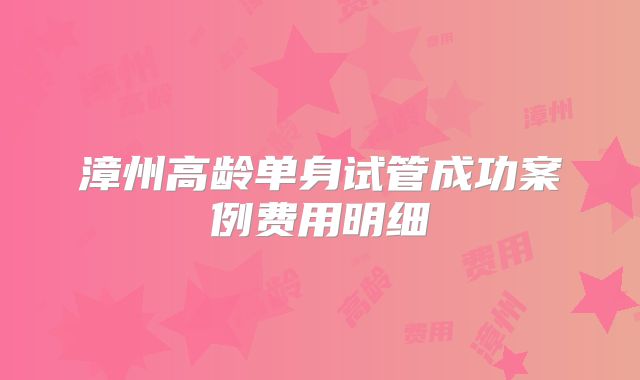 漳州高龄单身试管成功案例费用明细