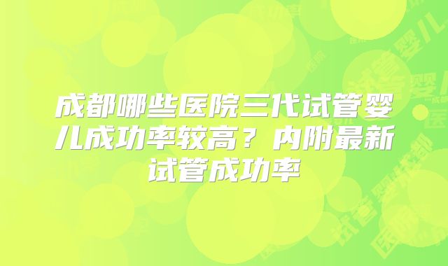 成都哪些医院三代试管婴儿成功率较高？内附最新试管成功率