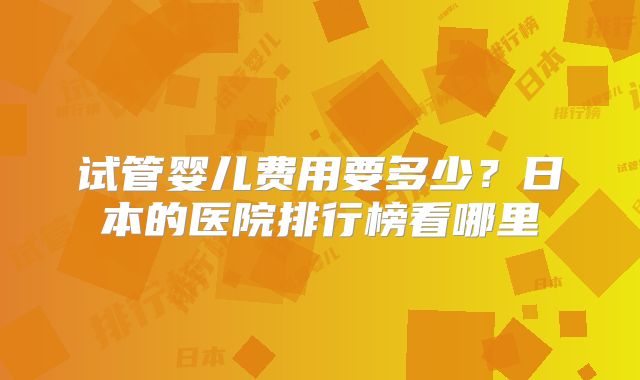 试管婴儿费用要多少？日本的医院排行榜看哪里