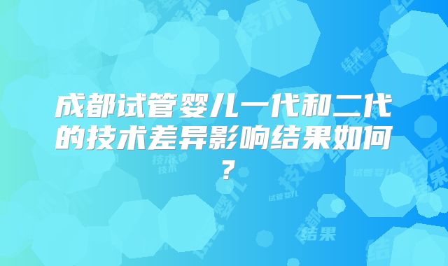 成都试管婴儿一代和二代的技术差异影响结果如何?