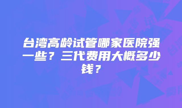 台湾高龄试管哪家医院强一些？三代费用大概多少钱？