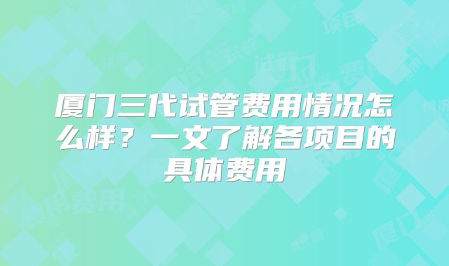 厦门三代试管费用情况怎么样?一文了解各项目的具体费用