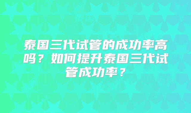 泰国三代试管的成功率高吗？如何提升泰国三代试管成功率？