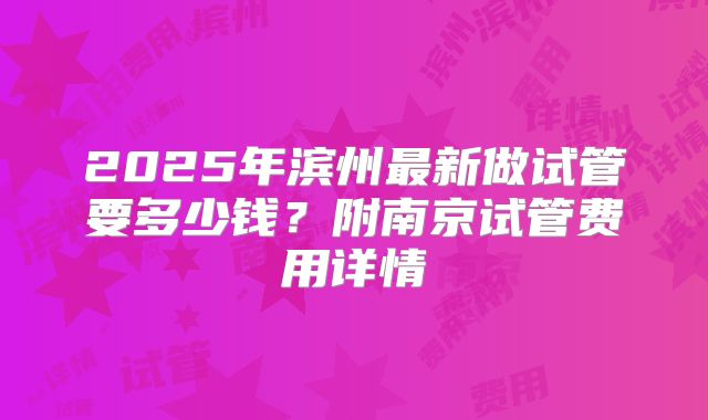 2025年滨州最新做试管要多少钱？附南京试管费用详情