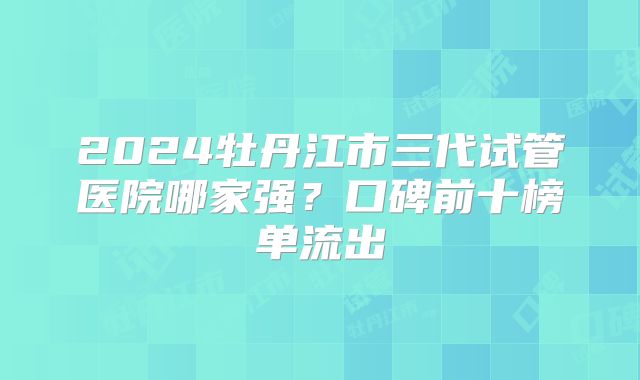 2024牡丹江市三代试管医院哪家强？口碑前十榜单流出