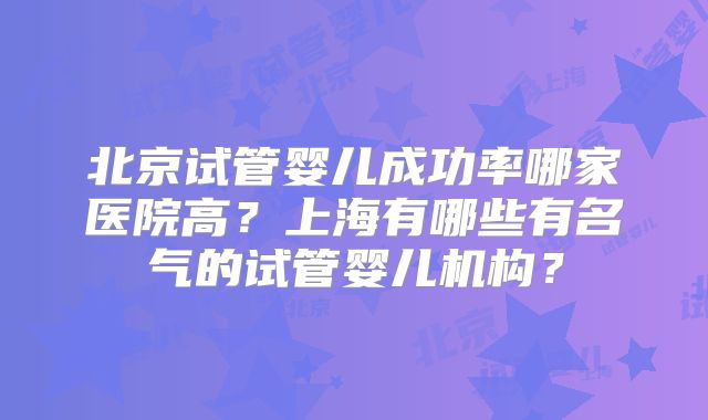 北京试管婴儿成功率哪家医院高？上海有哪些有名气的试管婴儿机构？