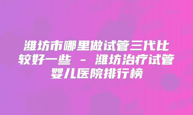 潍坊市哪里做试管三代比较好一些 - 潍坊治疗试管婴儿医院排行榜