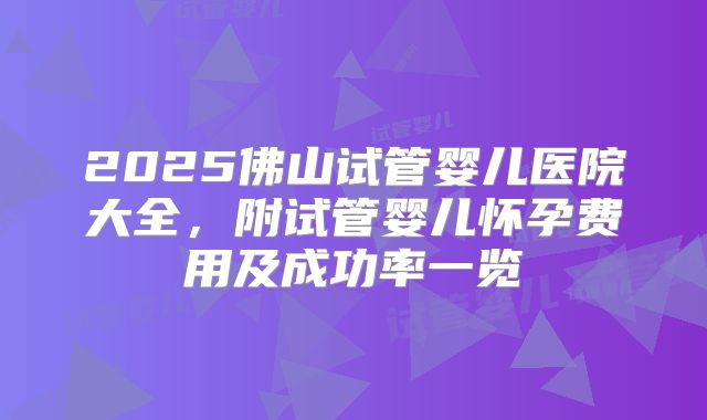 2025佛山试管婴儿医院大全，附试管婴儿怀孕费用及成功率一览