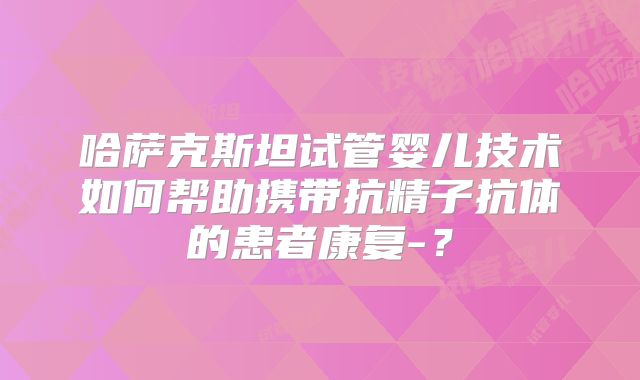 哈萨克斯坦试管婴儿技术如何帮助携带抗精子抗体的患者康复-？