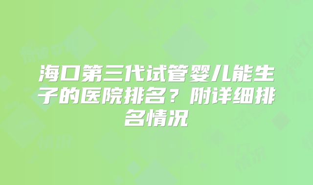 海口第三代试管婴儿能生子的医院排名？附详细排名情况