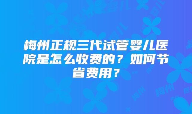 梅州正规三代试管婴儿医院是怎么收费的？如何节省费用？