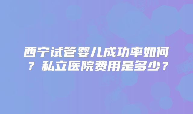 西宁试管婴儿成功率如何？私立医院费用是多少？