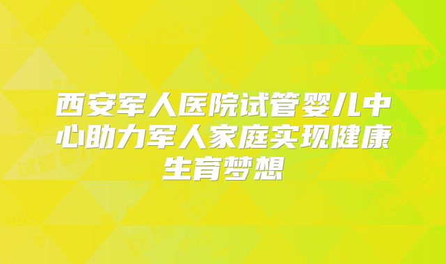 西安军人医院试管婴儿中心助力军人家庭实现健康生育梦想