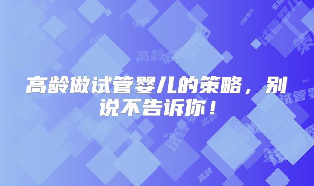 高龄做试管婴儿的策略，别说不告诉你！