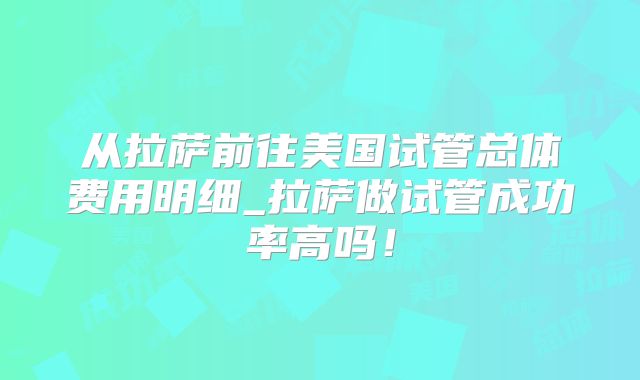 从拉萨前往美国试管总体费用明细_拉萨做试管成功率高吗！