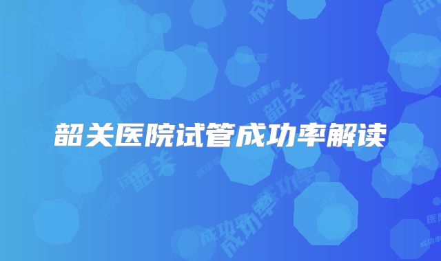 韶关医院试管成功率解读