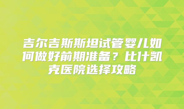 吉尔吉斯斯坦试管婴儿如何做好前期准备？比什凯克医院选择攻略
