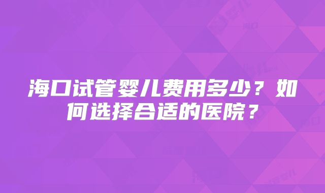 海口试管婴儿费用多少？如何选择合适的医院？