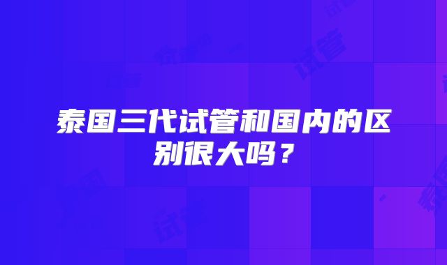 泰国三代试管和国内的区别很大吗？