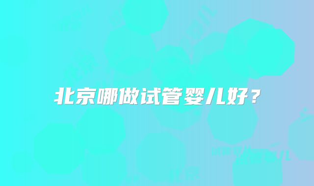 北京哪做试管婴儿好？
