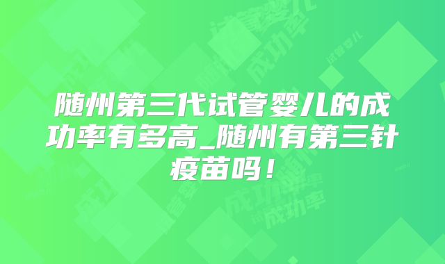 随州第三代试管婴儿的成功率有多高_随州有第三针疫苗吗！