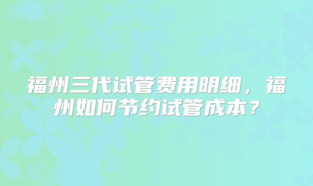 福州三代试管费用明细，福州如何节约试管成本？
