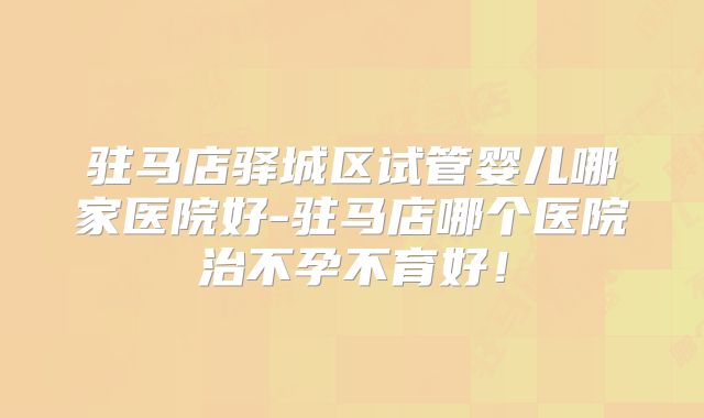 驻马店驿城区试管婴儿哪家医院好-驻马店哪个医院治不孕不育好！
