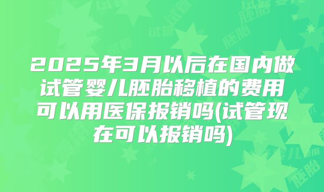 2025年3月以后在国内做试管婴儿胚胎移植的费用可以用医保报销吗(试管现在可以报销吗)