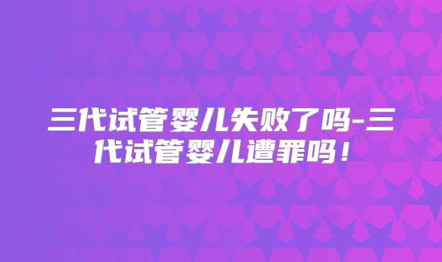 三代试管婴儿失败了吗-三代试管婴儿遭罪吗！