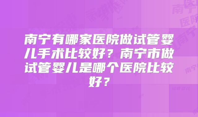 南宁有哪家医院做试管婴儿手术比较好？南宁市做试管婴儿是哪个医院比较好？
