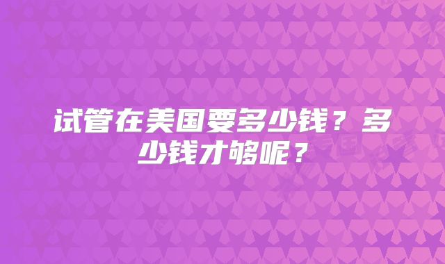 试管在美国要多少钱？多少钱才够呢？