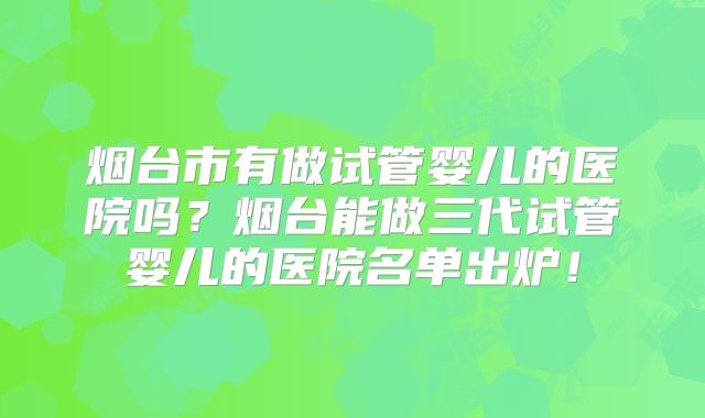 烟台市有做试管婴儿的医院吗？烟台能做三代试管婴儿的医院名单出炉！