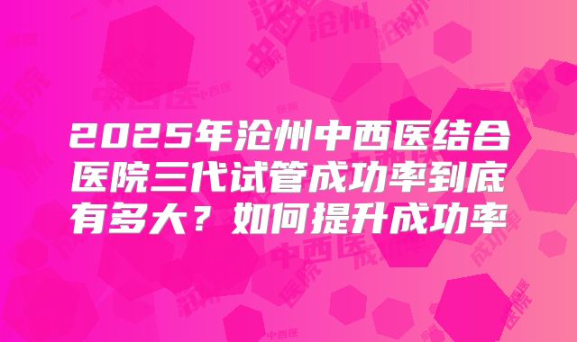 2025年沧州中西医结合医院三代试管成功率到底有多大？如何提升成功率