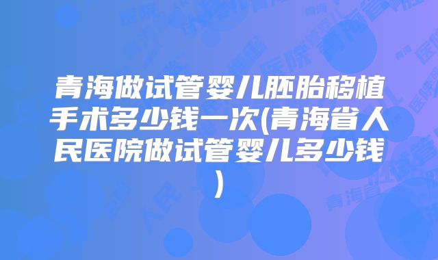 青海做试管婴儿胚胎移植手术多少钱一次(青海省人民医院做试管婴儿多少钱)